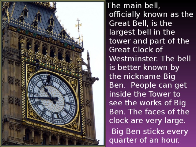 The main bell, officially known as the Great Bell, is the largest bell in the tower and part of the Great Clock of Westminster. The bell is better known by the nickname Big Ben. People can get inside the Tower to see the works of Big Ben. The faces of the clock are very large.   Big Ben sticks every quarter of an hour.
