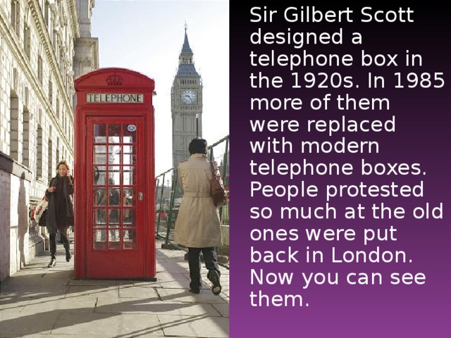 Sir Gilbert Scott designed a telephone box in the 1920s. In 1985 more of them were replaced with modern telephone boxes. People protested so much at the old ones were put back in London. Now you can see them.