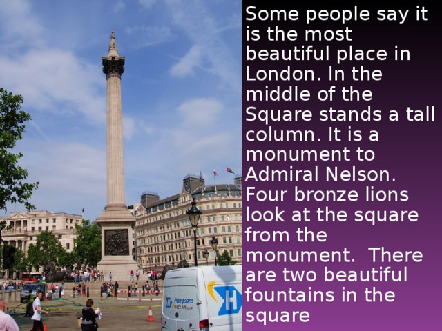 Some people say it is the most beautiful place in London. In the middle of the Square stands a tall column. It is a monument to Admiral Nelson. Four bronze lions look at the square from the monument. There are two beautiful fountains in the square