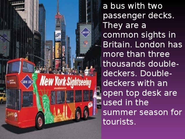 a bus with two passenger decks. They are a common sights in Britain. London has more than three thousands double-deckers. Double-deckers with an open top desk are used in the summer season for tourists.