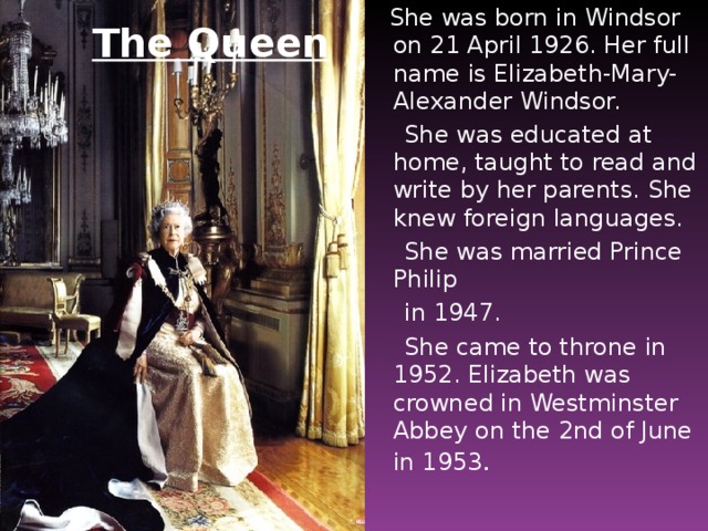 She was born in Windsor on 21 April 1926. Her full name is Elizabeth-Mary-Alexander Windsor.  She was educated at home, taught to read and write by her parents. She knew foreign languages.  She was married Prince Philip  in 1947.  She came to throne in 1952. Elizabeth was crowned in Westminster Abbey on the 2nd of June in 1953 . The Queen
