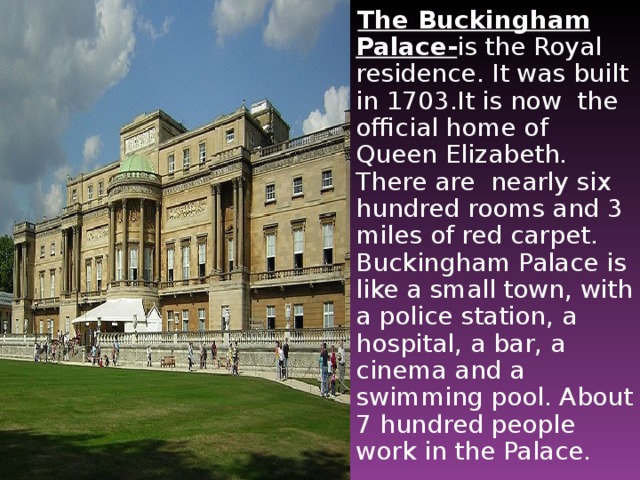 The Buckingham Palace- is the Royal residence. It was built in 1703.It is now the official home of Queen Elizabeth. There are nearly six hundred rooms and 3 miles of red carpet. Buckingham Palace is like a small town, with a police station, a hospital, a bar, a cinema and a swimming pool. About 7 hundred people work in the Palace.