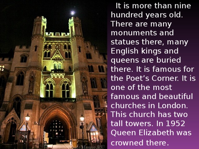 It is more than nine hundred years old. There are many monuments and statues there, many English kings and queens are buried there. It is famous for the Poet’s Corner. It is one of the most famous and beautiful churches in London. This church has two tall towers. In 1952 Queen Elizabeth was crowned there .