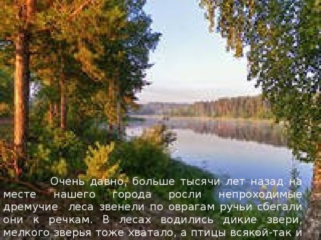 Очень давно, больше тысячи лет назад на месте нашего города росли непроходимые дремучие леса звенели по оврагам ручьи сбегали они к речкам. В лесах водились дикие звери, мелкого зверья тоже хватало, а птицы всякой-так и не счесть .