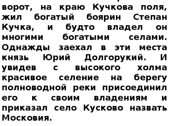 Сохранилось предание ,что где-то около нынешних Сретенских ворот, на краю Кучкова поля, жил богатый боярин Степан Кучка, и будто владел он многими богатыми селами. Однажды заехал в эти места князь Юрий Долгорукий. И увидев с высокого холма красивое селение на берегу полноводной реки присоединил его к своим владениям и приказал село Кусково назвать Московия.