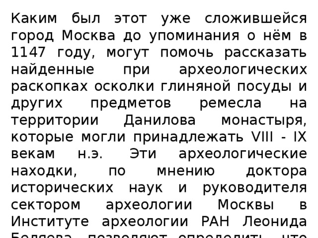 Каким был этот уже сложившейся город Москва до упоминания о нём в 1147 году, могут помочь рассказать найденные при археологических раскопках осколки глиняной посуды и других предметов ремесла на территории Данилова монастыря, которые могли принадлежать VIII - IX векам н.э.  Эти археологические находки, по мнению доктора исторических наук и руководителя сектором археологии Москвы в Институте археологии РАН Леонида Беляева, позволяют определить, что именно на этом месте Данилова Монастыря находилось славянское поселение в IX веке. 