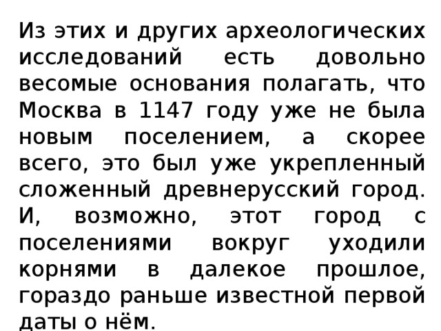 Из этих и других археологических исследований есть довольно весомые основания полагать, что Москва в 1147 году уже не была новым поселением, а скорее всего, это был уже укрепленный сложенный древнерусский город. И, возможно, этот город с поселениями вокруг уходили корнями в далекое прошлое, гораздо раньше известной первой даты о нём.