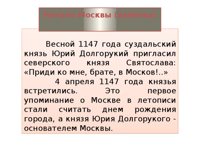 Начало Москвы (памятка)    Весной 1147 года суздальский князь Юрий Долгорукий пригласил северского князя Святослава: «Приди ко мне, брате, в Москов!..»  4 апреля 1147 года князья встретились. Это первое упоминание о Москве в летописи стали считать днем рождения города, а князя Юрия Долгорукого - основателем Москвы.