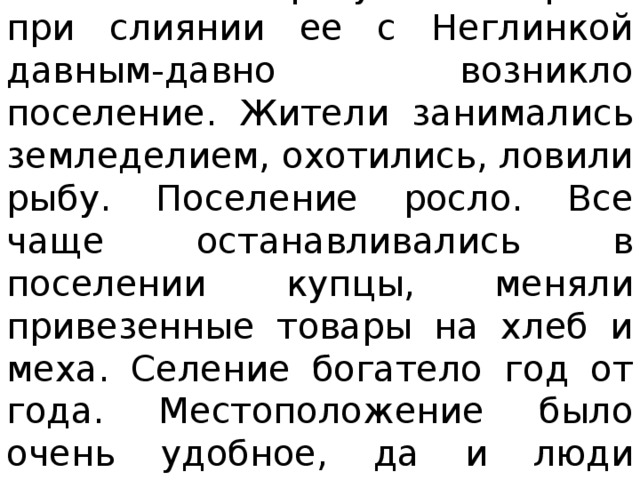 На высоком берегу Москвы-реки при слиянии ее с Неглинкой давным-давно возникло поселение. Жители занимались земледелием, охотились, ловили рыбу. Поселение росло. Все чаще останавливались в поселении купцы, меняли привезенные товары на хлеб и меха. Селение богатело год от года. Местоположение было очень удобное, да и люди работящие.