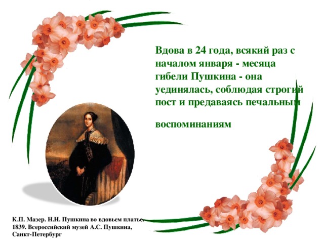 Вдова в 24 года, всякий раз с началом января - месяца гибели Пушкина - она уединялась, соблюдая строгий пост и предаваясь печальным воспоминаниям К.П. Мазер. Н.Н. Пушкина во вдовьем платье. 1839. Всероссийский музей А.С. Пушкина, Санкт-Петербург