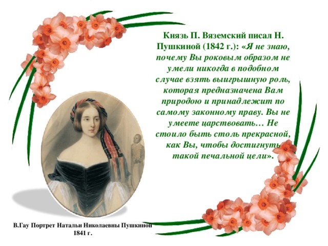 Князь П. Вяземский писал Н. Пушкиной (1842 г.): « Я не знаю, почему Вы роковым образом не умели никогда в подобном случае взять выигрышную роль, которая предназначена Вам природою и принадлежит по самому законному праву. Вы не умеете царствовать… Не стоило быть столь прекрасной, как Вы, чтобы достигнуть такой печальной цели ». В.Гау Портрет Натальи Николаевны Пушкиной 1841 г.