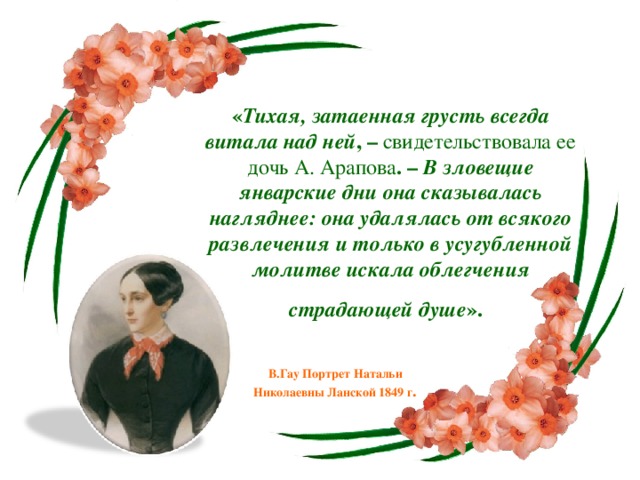 « Тихая, затаенная грусть всегда витала над ней , – свидетельствовала ее дочь А. Арапова . – В зловещие январские дни она сказывалась нагляднее: она удалялась от всякого развлечения и только в усугубленной молитве искала облегчения страдающей душе ».  В.Гау Портрет Натальи Николаевны Ланской 1849 г .