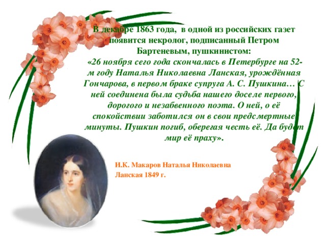 В декабре 1863 года,  в одной из российских газет появится некролог, подписанный Петром Бартеневым, пушкинистом:   « 26 ноября сего года скончалась в Петербурге на 52-м году Наталья Николаевна Ланская, урождённая Гончарова, в первом браке супруга А. С. Пушкина… С ней соединена была судьба нашего доселе первого, дорогого и незабвенного поэта. О ней, о её спокойствии заботился он в свои предсмертные минуты. Пушкин погиб, оберегая честь её. Да будет мир её праху ». И.К. Макаров Наталья Николаевна Ланская 1849 г.