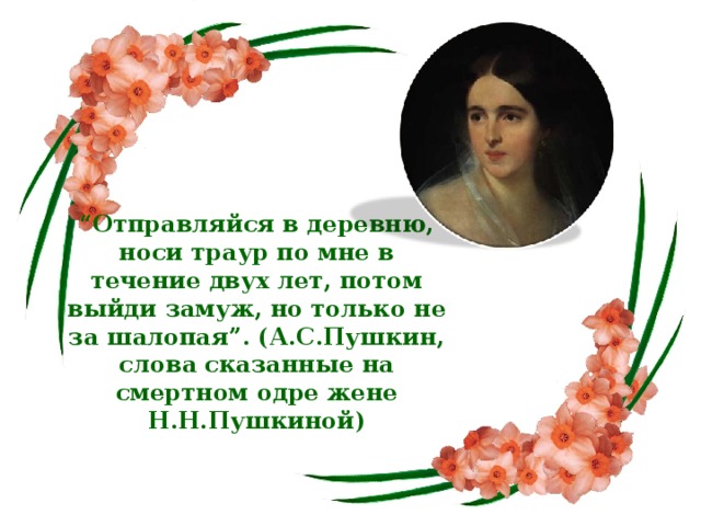 “ Отправляйся в деревню, носи траур по мне в течение двух лет, потом выйди замуж, но только не за шалопая”. (А.С.Пушкин, слова сказанные на смертном одре жене Н.Н.Пушкиной)