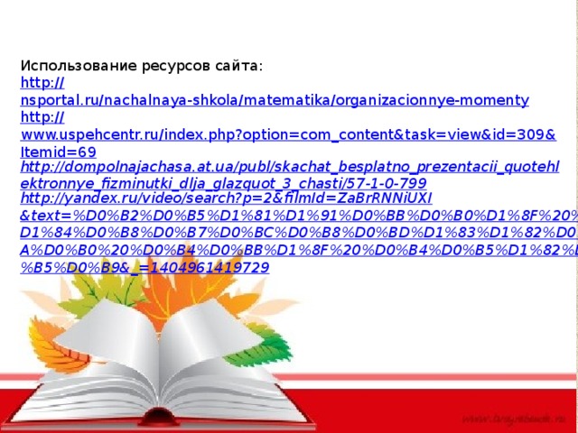 Использование ресурсов сайта: http :// nsportal.ru/nachalnaya-shkola/matematika/organizacionnye-momenty http:// www.uspehcentr.ru/index.php?option=com_content&task=view&id=309&Itemid=69 http://dompolnajachasa.at.ua/publ/skachat_besplatno_prezentacii_quotehlektronnye_fizminutki_dlja_glazquot_3_chasti/57-1-0-799 http://yandex.ru/video/search?p=2&filmId=ZaBrRNNiUXI&text=%D0%B2%D0%B5%D1%81%D1%91%D0%BB%D0%B0%D1%8F%20%D1%84%D0%B8%D0%B7%D0%BC%D0%B8%D0%BD%D1%83%D1%82%D0%BA%D0%B0%20%D0%B4%D0%BB%D1%8F%20%D0%B4%D0%B5%D1%82%D0%B5%D0%B9&_=1404961419729