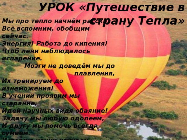 УРОК «Путешествие в страну Тепла» Мы про тепло начнём рассказ. Всё вспомним, обобщим сейчас. Энергия! Работа до кипения! Чтоб лени наблюдалось испарение. Мозги не доведём мы до плавления, Их тренируем до изнеможения! В учении проявим мы старание, Идей научных видя обаяние! Задачу мы любую одолеем, И другу мы помочь всегда сумеем. Историю науки изучаем И Ломоносова великим почитаем! И проявляем мы себя в труде, Как двигатель с высоким КПД! Но как же жизнь бывает непроста В той стране, что зовётся: «Теплота»!