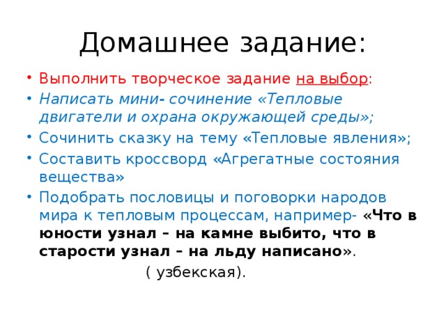 Домашнее задание: Выполнить творческое задание на выбор : Написать мини- сочинение «Тепловые двигатели и охрана окружающей среды»; Сочинить сказку на тему «Тепловые явления»; Составить кроссворд «Агрегатные состояния вещества» Подобрать пословицы и поговорки народов мира к тепловым процессам, например- « Что в юности узнал – на камне выбито, что в старости узнал – на льду написано ».  ( узбекская).