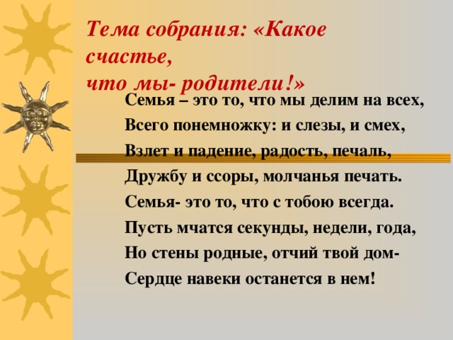 Тема собрания: «Какое счастье,  что мы- родители!»    Семья – это то, что мы делим на всех,  Всего понемножку: и слезы, и смех,  Взлет и падение, радость, печаль,  Дружбу и ссоры, молчанья печать.  Семья- это то, что с тобою всегда.  Пусть мчатся секунды, недели, года,  Но стены родные, отчий твой дом-  Сердце навеки останется в нем!