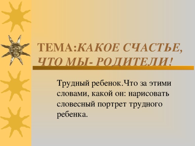 ТЕМА: КАКОЕ СЧАСТЬЕ, ЧТО МЫ- РОДИТЕЛИ! Трудный ребенок.Что за этими  словами, какой он: нарисовать  словесный портрет трудного  ребенка.