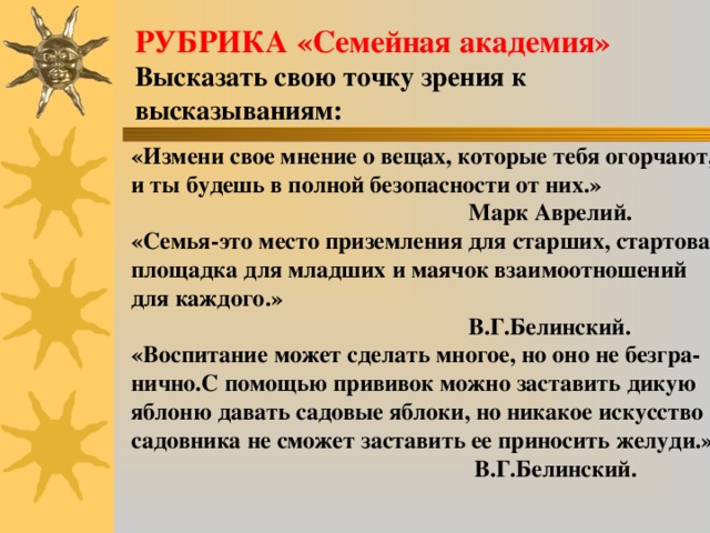 РУБРИКА «Семейная академия» Высказать свою точку зрения к высказываниям: «Измени свое мнение о вещах, которые тебя огорчают, и ты будешь в полной безопасности от них.»  Марк Аврелий. «Семья-это место приземления для старших, стартовая площадка для младших и маячок взаимоотношений для каждого.»  В.Г.Белинский. «Воспитание может сделать многое, но оно не безгра- нично.С помощью прививок можно заставить дикую яблоню давать садовые яблоки, но никакое искусство  садовника не сможет заставить ее приносить желуди.»  В.Г.Белинский.