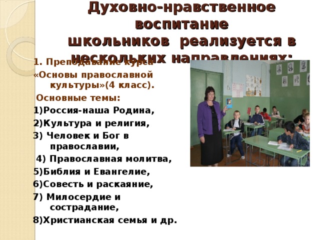 Духовно-нравственное воспитание  школьников реализуется в нескольких направлениях:   1. Преподавание курса «Основы православной культуры»(4 класс).  Основные темы: 1)Россия-наша Родина, 2)Культура и религия, 3) Человек и Бог в православии,  4) Православная молитва, 5)Библия и Евангелие, 6)Совесть и раскаяние, 7) Милосердие и сострадание, 8)Христианская семья и др.