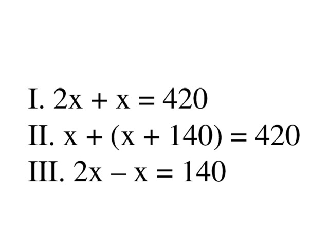 I . 2х + х = 420  II . х + (х + 140) = 420  III . 2х – х = 140