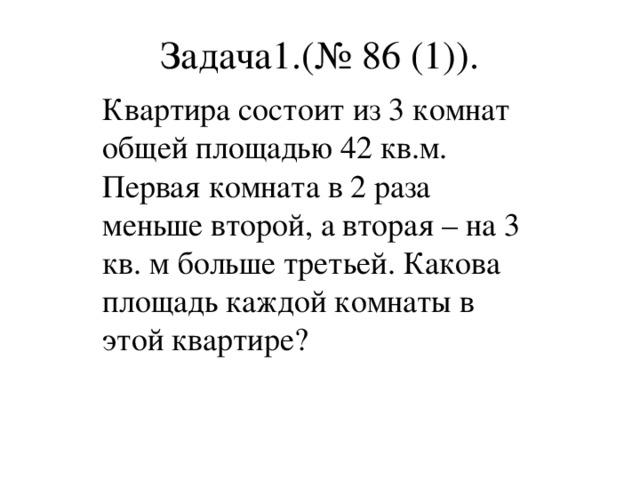 Задача1.(№ 86 (1)). Квартира состоит из 3 комнат общей площадью 42 кв.м. Первая комната в 2 раза меньше второй, а вторая – на 3 кв. м больше третьей. Какова площадь каждой комнаты в этой квартире?