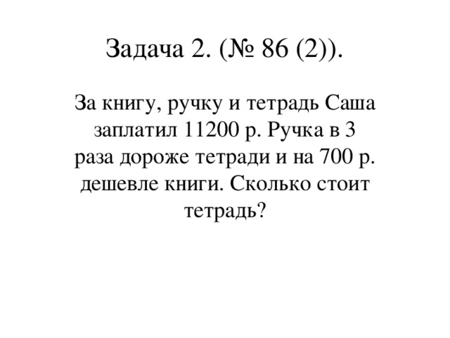 Задача 2. (№ 86 (2)). За книгу, ручку и тетрадь Саша заплатил 11200 р. Ручка в 3 раза дороже тетради и на 700 р. дешевле книги. Сколько стоит тетрадь?