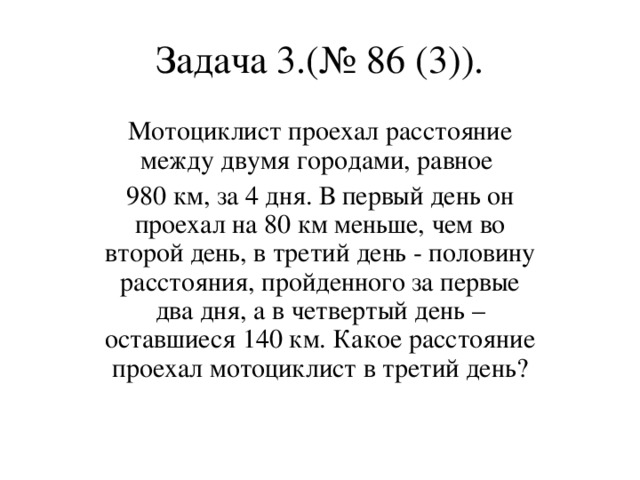 Задача 3.(№ 86 (3)). Мотоциклист проехал расстояние между двумя городами, равное 980 км, за 4 дня. В первый день он проехал на 80 км меньше, чем во второй день, в третий день - половину расстояния, пройденного за первые два дня, а в четвертый день – оставшиеся 140 км. Какое расстояние проехал мотоциклист в третий день?