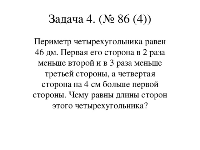 Задача 4. (№ 86 (4)) Периметр четырехугольника равен 46 дм. Первая его сторона в 2 раза меньше второй и в 3 раза меньше третьей стороны, а четвертая сторона на 4 см больше первой стороны. Чему равны длины сторон этого четырехугольника?