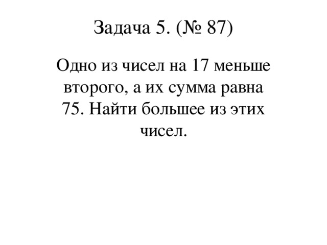 Задача 5. (№ 87) Одно из чисел на 17 меньше второго, а их сумма равна 75. Найти большее из этих чисел.