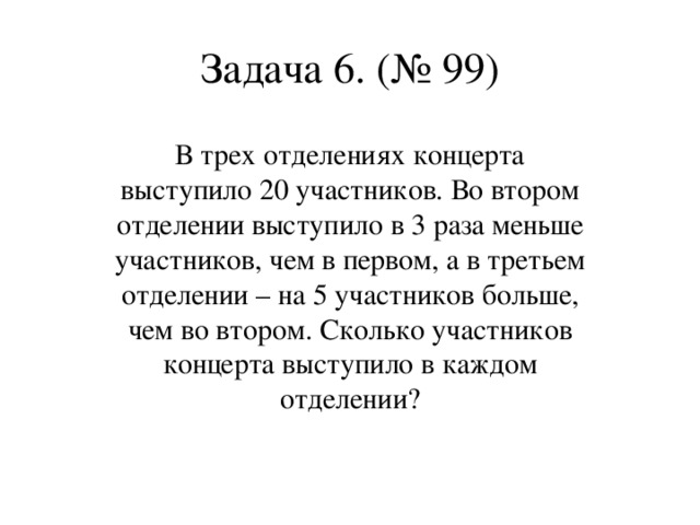 Задача 6. (№ 99) В трех отделениях концерта выступило 20 участников. Во втором отделении выступило в 3 раза меньше участников, чем в первом, а в третьем отделении – на 5 участников больше, чем во втором. Сколько участников концерта выступило в каждом отделении?