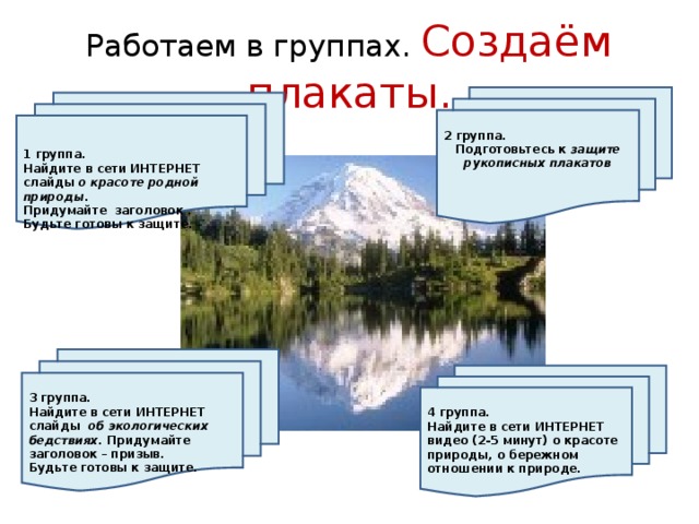 Работаем в группах. Создаём плакаты.  2 группа. Подготовьтесь к защите рукописных плакатов    1 группа. Найдите в сети ИНТЕРНЕТ слайды о красоте родной природы. Придумайте заголовок . Будьте готовы к защите.       3 группа. Найдите в сети ИНТЕРНЕТ слайды об экологических бедствиях. Придумайте заголовок – призыв. Будьте готовы к защите.       4 группа. Найдите в сети ИНТЕРНЕТ видео (2-5 минут) о красоте природы, о бережном отношении к природе.