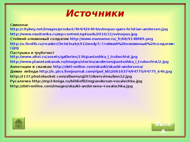 Источники Свинопас http://citykey.net/images/product/404/426404/svinopas-gans-hristian-andersen.jpg http://www.mudrenka.ru/wp-content/uploads/2010/11/svinopas.jpg Стойкий оловянный солдатик http://www.mamanur.ru/_fr/68/9148989.png http://u.livelib.ru/reader/ChristinaS/r/t12wxdy7/ Стойкий%20оловянный%20солдатик- r.jpg Пастушка и трубочист http://www.altei.ru/assets/galleries/136/pastushka_i_trubochist.jpg http://www.planetaskazok.ru/images/stories/andersen/pastushka_i_trubochist/2.jpg Аннотации к сказкам http://deti-online.com/skazki/skazki-andersena/ Дикие лебеди http://ic.pics.livejournal.com/ripol_kit/20010374/94775/94775_640.jpg http://i137.photobucket.com/albums/q207/dvervzimu/kon12.jpg Русалочка http://mp3-kniga.ru/bibliofil/img/andersen-rusalochka.jpg http://deti-online.com/images/skazki-andersena--rusalochka.jpg              Выход