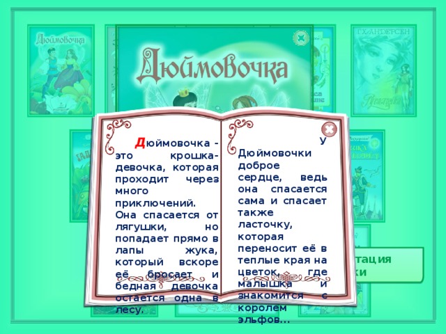 Д юймовочка - это крошка-девочка, которая проходит через много приключений. Она спасается от лягушки, но попадает прямо в лапы жука, который вскоре её бросает и бедная девочка остается одна в лесу.  У Дюймовочки доброе сердце, ведь она спасается сама и спасает также ласточку, которая переносит её в теплые края на цветок, где малышка и знакомится с королем эльфов... Аннотация сказки