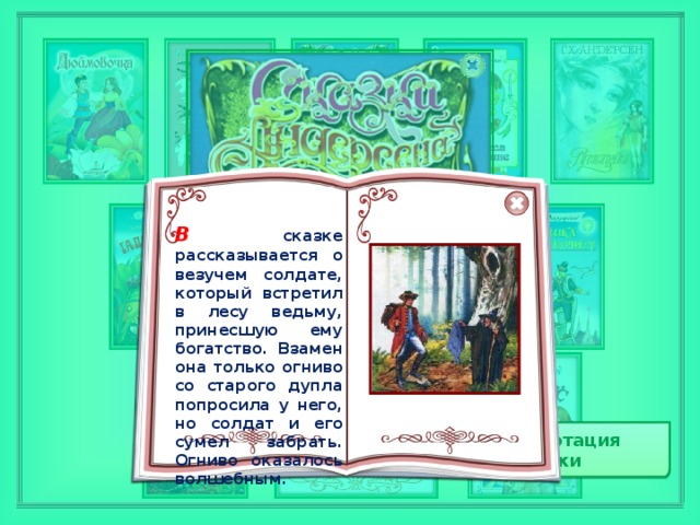 В  сказке рассказывается о везучем солдате, который встретил в лесу ведьму, принесшую ему богатство. Взамен она только огниво со старого дупла попросила у него, но солдат и его сумел забрать. Огниво оказалось волшебным. В  сказке рассказывается о везучем солдате, который встретил в лесу ведьму, принесшую ему богатство. Взамен она только огниво со старого дупла попросила у него, но солдат и его сумел забрать. Огниво оказалось волшебным. Аннотация сказки