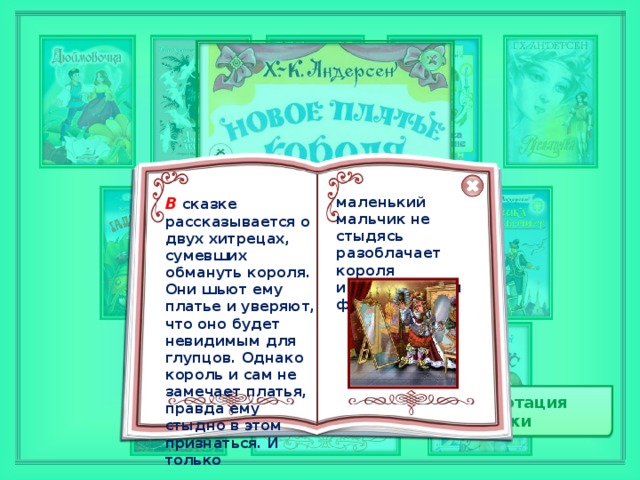 В  сказке рассказывается о двух хитрецах, сумевших обмануть короля. Они шьют ему платье и уверяют, что оно будет невидимым для глупцов. Однако король и сам не замечает платья, правда ему стыдно в этом признаться. И только маленький мальчик не стыдясь разоблачает короля известной всем фразой… Аннотация сказки