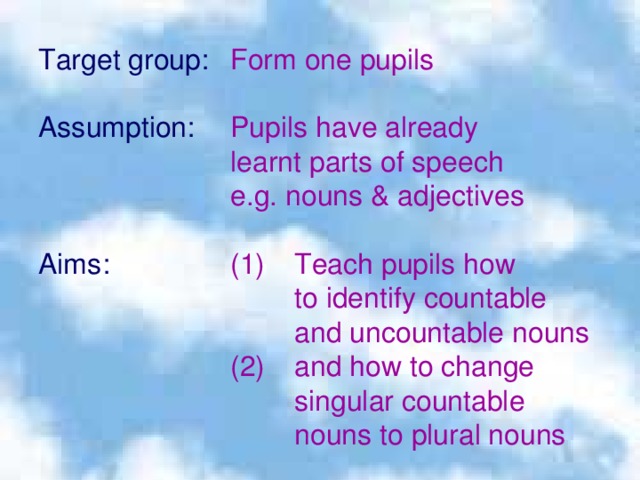 Target group:  Form one pupils Assumption:  Pupils have already    learnt parts of speech    e.g. nouns & adjectives Aims  :   (1)  Teach pupils how     to identify countable     and uncountable nouns    (2)  and how to change     singular countable     nouns to plural nouns