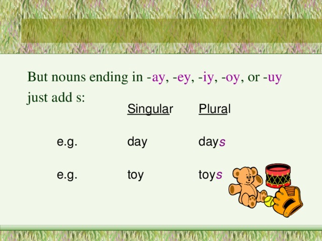 But nouns ending in - ay , - ey , - iy , - oy , or - uy just add s:  day s toy s