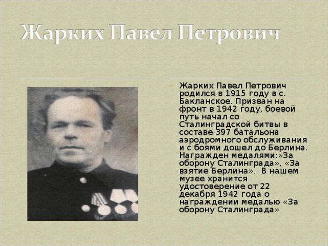 Жарких Павел Петрович родился в 1915 году в с. Бакланское. Призван на фронт в 1942 году, боевой путь начал со Сталинградской битвы в составе 397 батальона аэродромного обслуживания и с боями дошел до Берлина. Награжден медалями:»За оборону Сталинграда», «За взятие Берлина». В нашем музее хранится удостоверение от 22 декабря 1942 года о награждении медалью «За оборону Сталинграда»