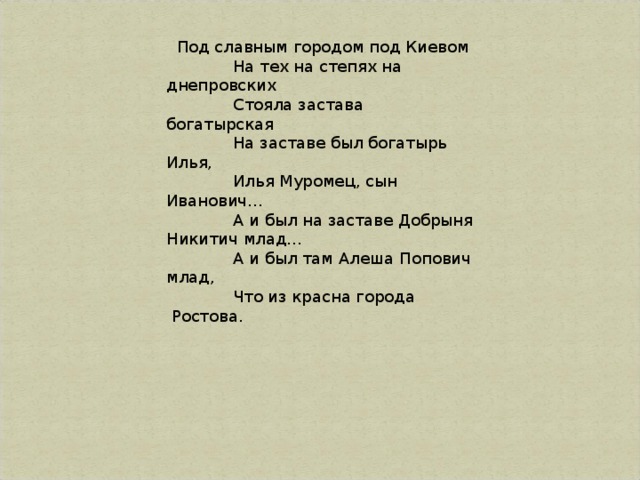    Под славным городом под Киевом               На тех на степях на днепровских               Стояла застава богатырская               На заставе был богатырь Илья,               Илья Муромец, сын Иванович…               А и был на заставе Добрыня Никитич млад…               А и был там Алеша Попович млад,               Что из красна города  Ростова.