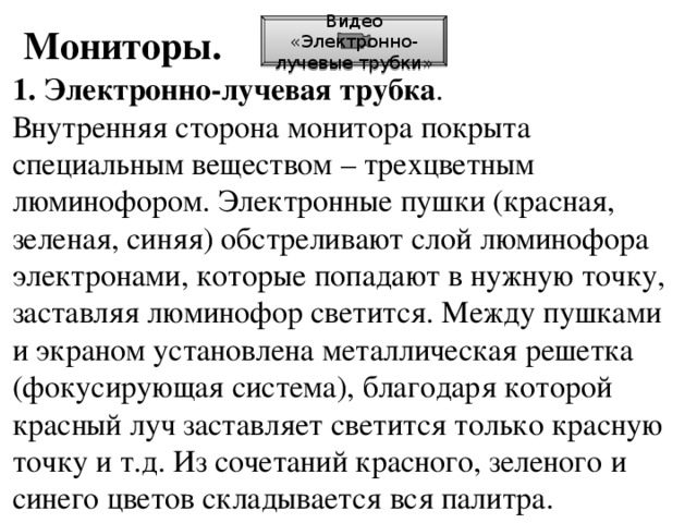 Мониторы. Видео «Электронно-лучевые трубки» 1. Электронно-лучевая трубка . Внутренняя сторона монитора покрыта специальным веществом – трехцветным люминофором. Электронные пушки (красная, зеленая, синяя) обстреливают слой люминофора электронами, которые попадают в нужную точку, заставляя люминофор светится. Между пушками и экраном установлена металлическая решетка (фокусирующая система), благодаря которой красный луч заставляет светится только красную точку и т.д. Из сочетаний красного, зеленого и синего цветов складывается вся палитра.