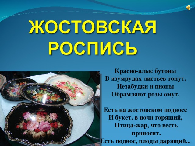 Красно-алые бутоны  В изумрудах листьев тонут.  Незабудки и пионы  Обрамляют розы омут.   Есть на жостовском подносе  И букет, в ночи горящий,  Птица-жар, что весть приносит.  Есть поднос, плоды дарящий...