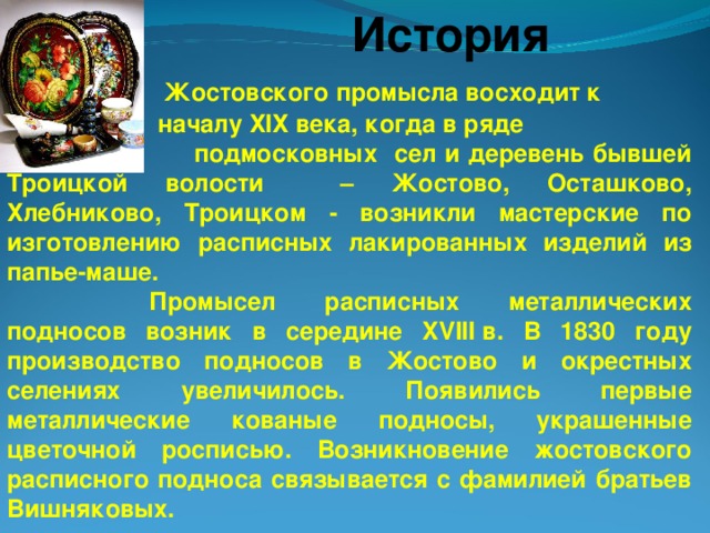 История  Жостовского промысла восходит к  началу ХIХ века, когда в ряде  подмосковных сел и деревень бывшей Троицкой волости – Жостово, Осташково, Хлебниково, Троицком - возникли мастерские по изготовлению расписных лакированных изделий из папье-маше.    Промысел расписных металлических подносов возник в середине XVIII в. В 1830 году производство подносов в Жостово и окрестных селениях увеличилось. Появились первые металлические кованые подносы, украшенные цветочной росписью. Возникновение жостовского расписного подноса связывается с фамилией братьев Вишняковых.