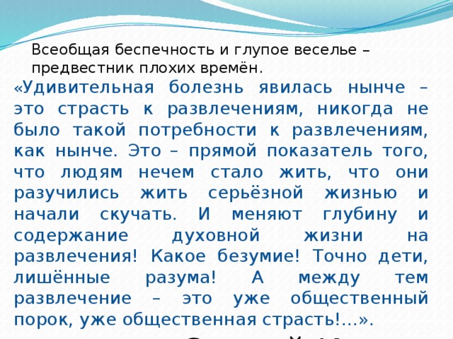 Всеобщая беспечность и глупое веселье – предвестник плохих времён. « Удивительная болезнь явилась нынче – это страсть к развлечениям, никогда не было такой потребности к развлечениям, как нынче. Это – прямой показатель того, что людям нечем стало жить, что они разучились жить серьёзной жизнью и начали скучать. И меняют глубину и содержание духовной жизни на развлечения! Какое безумие! Точно дети, лишённые разума! А между тем развлечение – это уже общественный порок, уже общественная страсть!...». Святой Иоанн Кронштадтский