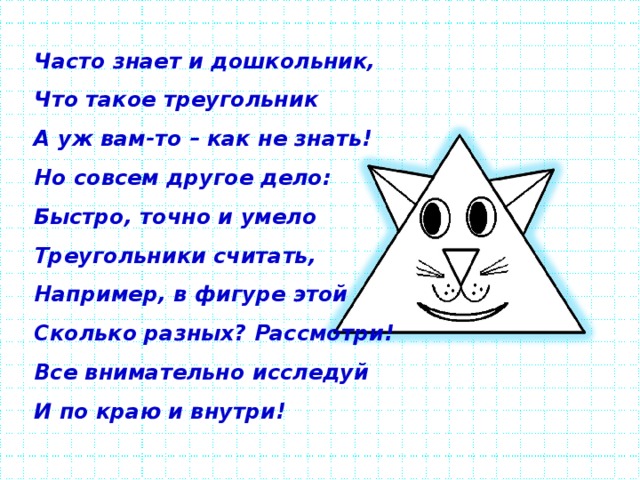 Часто знает и дошкольник, Что такое треугольник А уж вам-то – как не знать! Но совсем другое дело: Быстро, точно и умело Треугольники считать, Например, в фигуре этой Сколько разных? Рассмотри! Все внимательно исследуй И по краю и внутри!