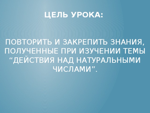 Цель урока:     повторить и закрепить знания, полученные при изучении темы “Действия над натуральными числами”.