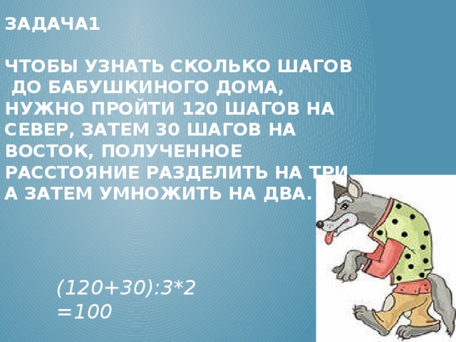 Задача1   Чтобы узнать сколько шагов до бабушкиного дома, нужно пройти 120 шагов на север, затем 30 шагов на восток, полученное расстояние разделить на три, а затем умножить на два.           (120+30):3*2 =100