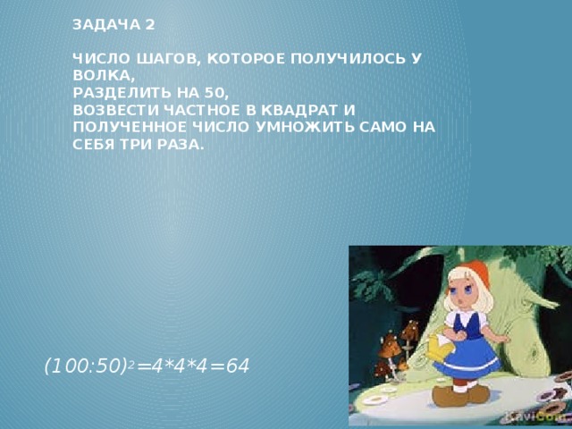 Задача 2   Число шагов, которое получилось у волка,  разделить на 50,  возвести частное в квадрат и полученное число умножить само на себя три раза.      (100:50) 2 =4*4*4=64