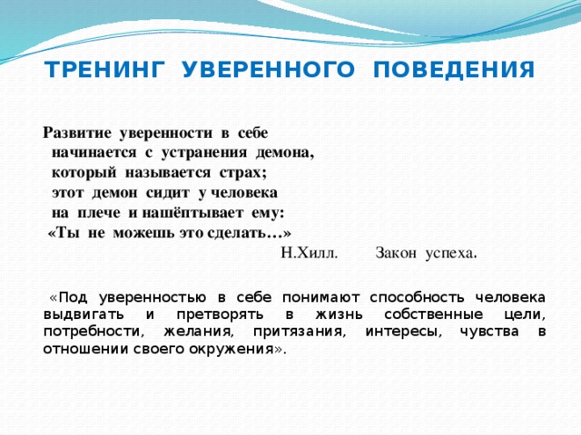 ТРЕНИНГ УВЕРЕННОГО ПОВЕДЕНИЯ  Развитие уверенности в себе  начинается с устранения демона,  который называется страх;  этот демон сидит у человека  на плече и нашёптывает ему:  «Ты не можешь это сделать…»  Н.Хилл. Закон успеха .    «Под уверенностью в себе понимают способность человека выдвигать и претворять в жизнь собственные цели, потребности, желания, притязания, интересы, чувства в отношении своего окружения».  